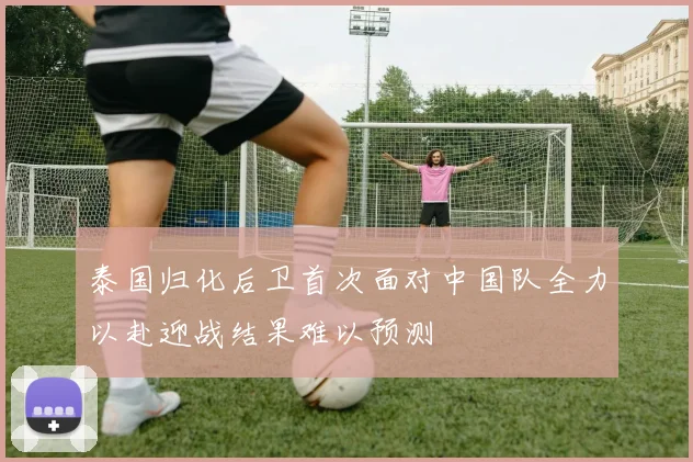 泰国归化后卫首次面对中国队全力以赴迎战结果难以预测