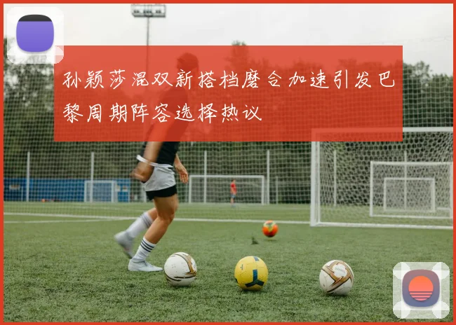 孙颖莎混双新搭档磨合加速引发巴黎周期阵容选择热议