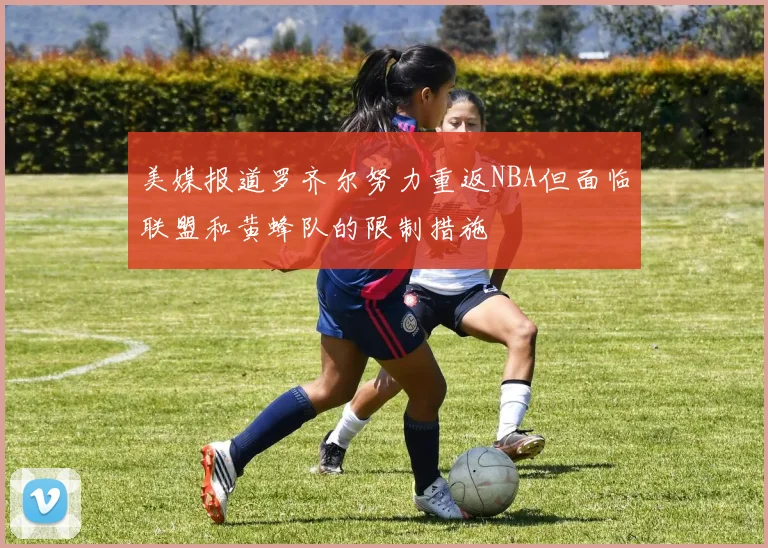 美媒报道罗齐尔努力重返NBA但面临联盟和黄蜂队的限制措施