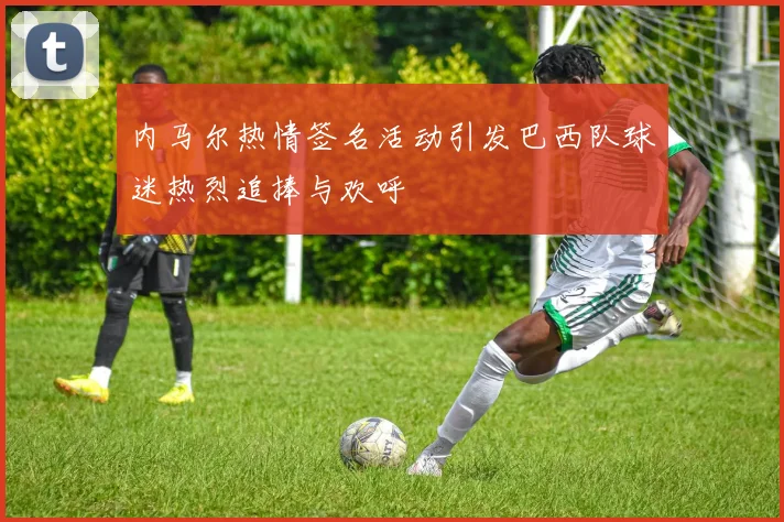 内马尔热情签名活动引发巴西队球迷热烈追捧与欢呼