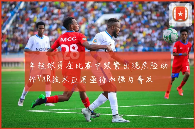 年轻球员在比赛中频繁出现危险动作VAR技术应用亟待加强与普及