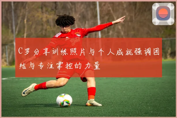 C罗分享训练照片与个人成就强调团结与专注掌控的力量